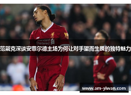 范戴克深谈安菲尔德主场为何让对手望而生畏的独特魅力