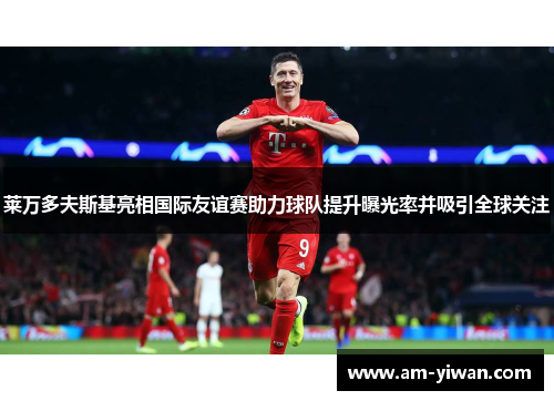 莱万多夫斯基亮相国际友谊赛助力球队提升曝光率并吸引全球关注 莱万多夫斯基亮相国际友谊赛助力球队提升曝光率并吸引全球关注