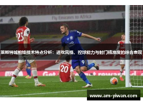 莱斯特城前锋技术特点分析：进攻风格、控球能力与射门精准度的综合表现