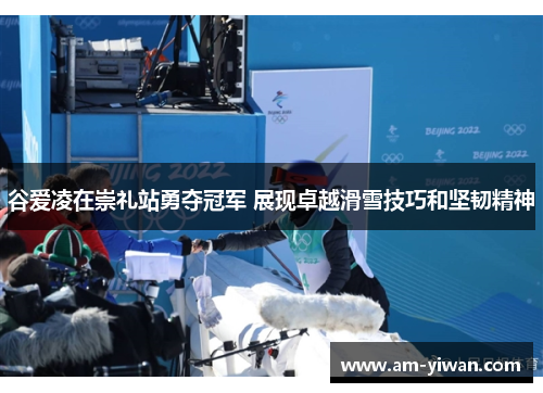 谷爱凌在崇礼站勇夺冠军 展现卓越滑雪技巧和坚韧精神