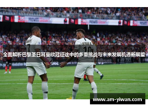 全面解析巴黎圣日耳曼欧冠征途中的多重挑战与未来发展机遇新展望