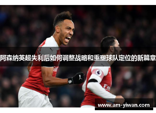 阿森纳英超失利后如何调整战略和重塑球队定位的新篇章