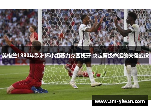 英格兰1980年欧洲杯小组赛力克西班牙 决定晋级命运的关键战役 英格兰1980年欧洲杯小组赛力克西班牙 决定晋级命运的关键战役