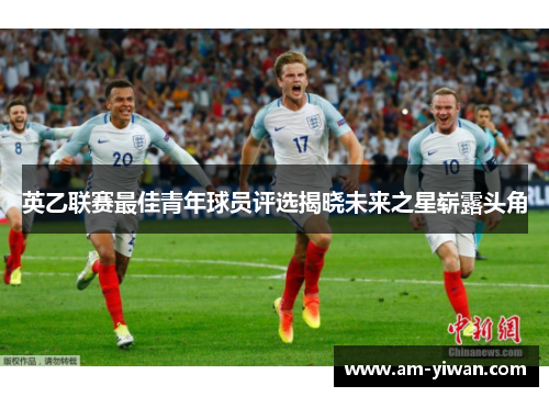 英乙联赛最佳青年球员评选揭晓未来之星崭露头角 英乙联赛最佳青年球员评选揭晓未来之星崭露头角