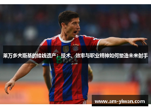 莱万多夫斯基的锋线遗产：技术、效率与职业精神如何塑造未来射手