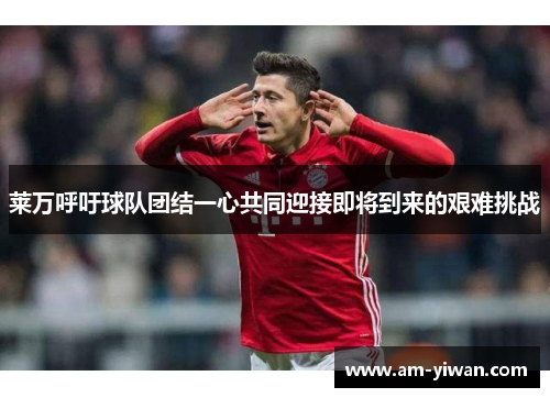 莱万呼吁球队团结一心共同迎接即将到来的艰难挑战 莱万呼吁球队团结一心共同迎接即将到来的艰难挑战