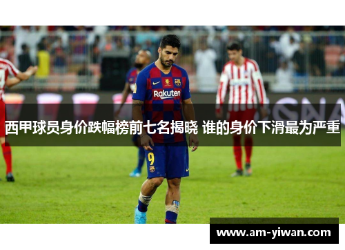 西甲球员身价跌幅榜前七名揭晓 谁的身价下滑最为严重