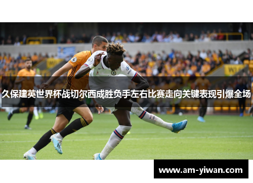 久保建英世界杯战切尔西成胜负手左右比赛走向关键表现引爆全场