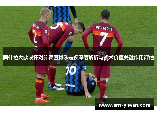 阿什拉夫欧联杯对阵德国球队表现深度解析与战术价值关键作用评估