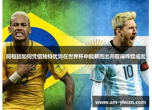 阿根廷如何凭借独特优势在世界杯中脱颖而出并取得辉煌成就 阿根廷如何凭借独特优势在世界杯中脱颖而出并取得辉煌成就