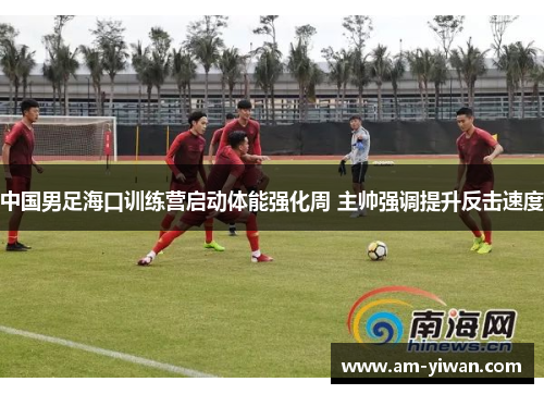 中国男足海口训练营启动体能强化周 主帅强调提升反击速度
