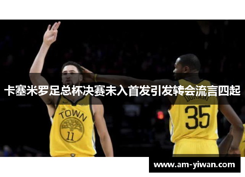 卡塞米罗足总杯决赛未入首发引发转会流言四起 卡塞米罗足总杯决赛未入首发引发转会流言四起