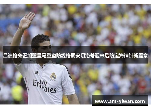 吕迪格免签加盟皇马重塑防线格局安切洛蒂迎来后防定海神针新篇章 吕迪格免签加盟皇马重塑防线格局安切洛蒂迎来后防定海神针新篇章