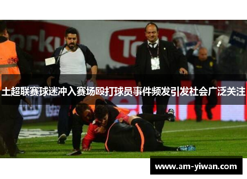 土超联赛球迷冲入赛场殴打球员事件频发引发社会广泛关注 土超联赛球迷冲入赛场殴打球员事件频发引发社会广泛关注