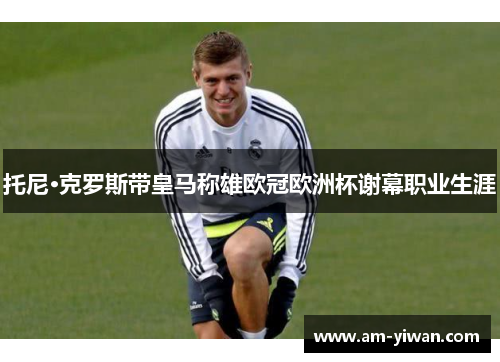 托尼·克罗斯带皇马称雄欧冠欧洲杯谢幕职业生涯 托尼·克罗斯带皇马称雄欧冠欧洲杯谢幕职业生涯