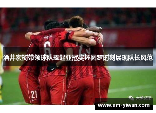 酒井宏树带领球队捧起亚冠奖杯圆梦时刻展现队长风范