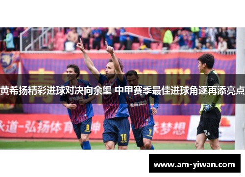 黄希扬精彩进球对决向余望 中甲赛季最佳进球角逐再添亮点