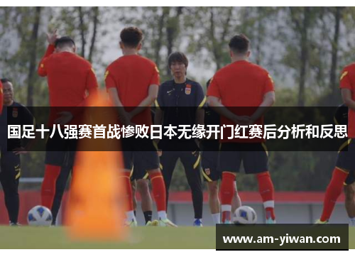 国足十八强赛首战惨败日本无缘开门红赛后分析和反思