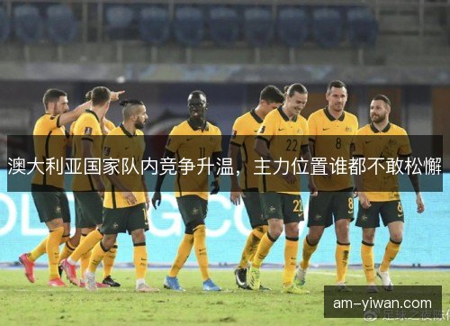 澳大利亚国家队内竞争升温，主力位置谁都不敢松懈